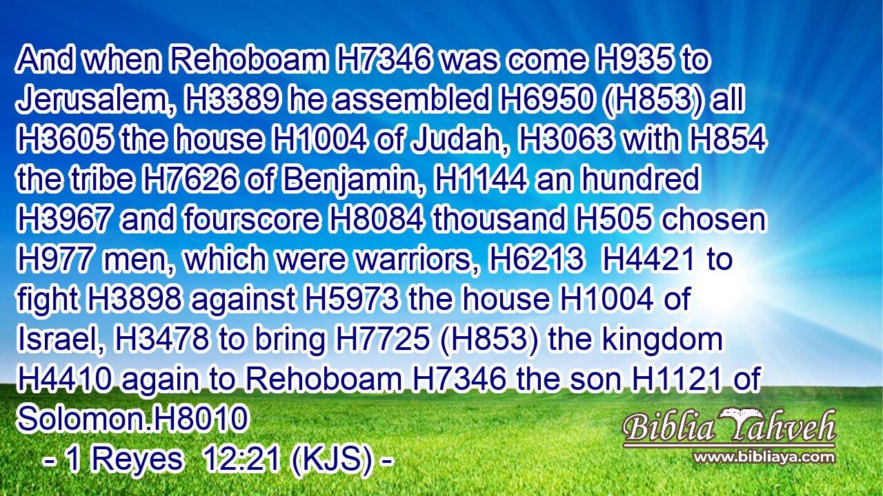 And when Rehoboam H7346 was come H935 to Jerusalem, H3389 he assembled H6950 (H853) all H3605 the house H1004 of Judah, H3063 with H854 the tribe H7626 of Benjamin, H1144 an hundred H3967 and fourscore H8084 thousand H505 chosen H977 men, which were warriors, H6213  H4421 to fight H3898 against H5973 the house H1004 of Israel, H3478 to bring H7725 (H853) the kingdom H4410 again to Rehoboam H7346 the son H1121 of Solomon.H8010
