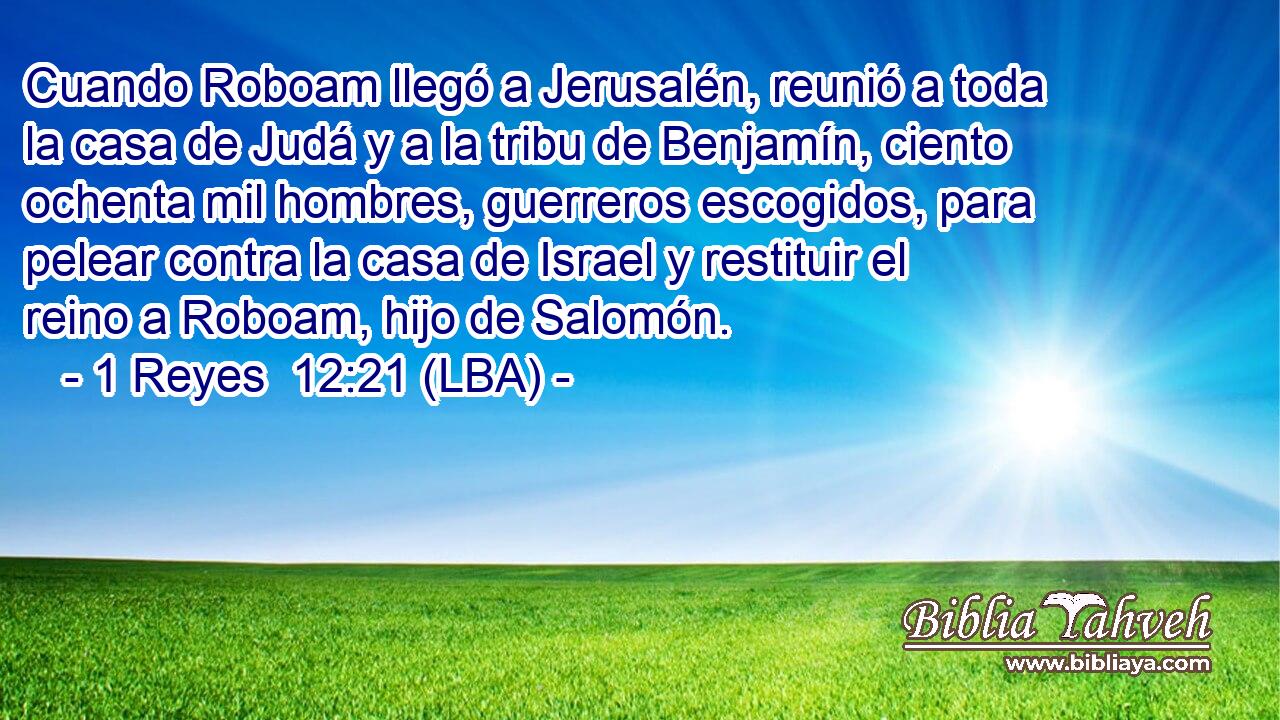 Cuando Roboam llegó a Jerusalén, reunió a toda la casa de Judá y a la tribu de Benjamín, ciento ochenta mil hombres, guerreros escogidos, para pelear contra la casa de Israel y restituir el reino a Roboam, hijo de Salomón.