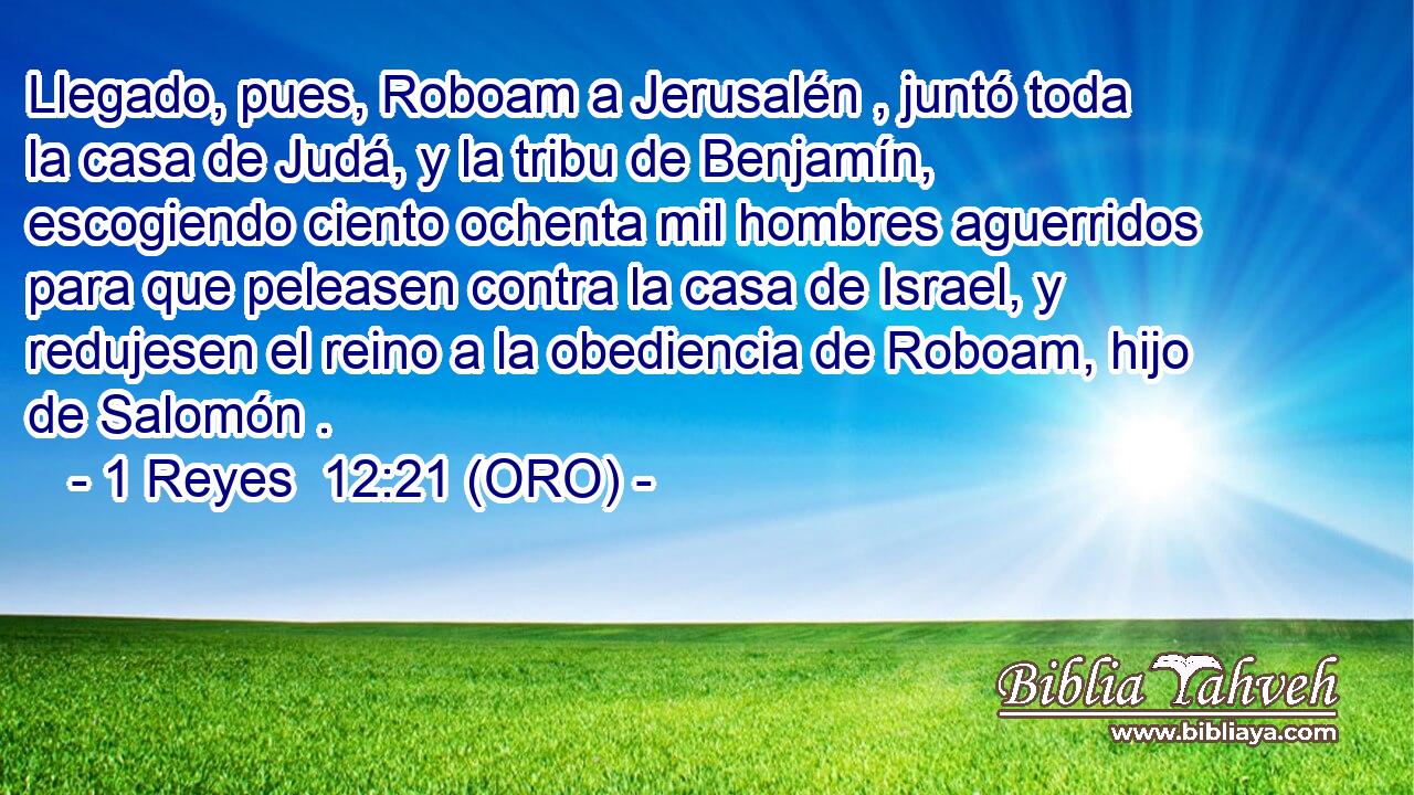  Llegado, pues, Roboam a Jerusalén , juntó toda la casa de Judá, y la tribu de Benjamín, escogiendo ciento ochenta mil hombres aguerridos para que peleasen contra la casa de Israel, y redujesen el reino a la obediencia de Roboam, hijo de Salomón . 