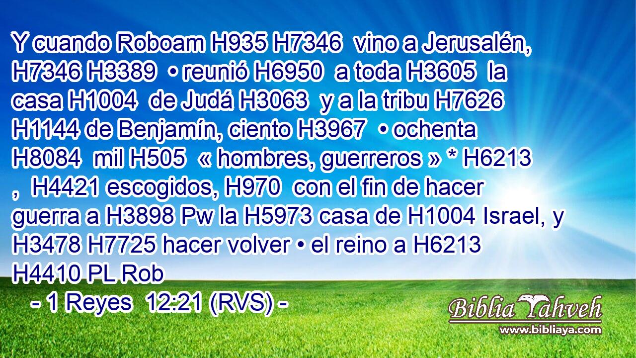 Y cuando Roboam H935 H7346  vino a Jerusalén, H7346 H3389  • reunió H6950  a toda H3605  la casa H1004  de Judá H3063  y a la tribu H7626  H1144 de Benjamín, ciento H3967  • ochenta H8084  mil H505  « hombres, guerreros » * H6213 ,  H4421 escogidos, H970  con el fin de hacer guerra a H3898 Pw la H5973 casa de H1004 Israel, y H3478 H7725 hacer volver • el reino a H6213 H4410 PL Rob