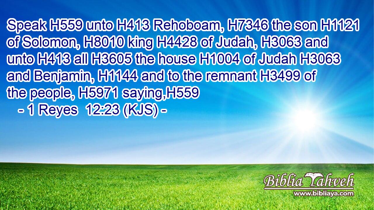 Speak H559 unto H413 Rehoboam, H7346 the son H1121 of Solomon, H8010 king H4428 of Judah, H3063 and unto H413 all H3605 the house H1004 of Judah H3063 and Benjamin, H1144 and to the remnant H3499 of the people, H5971 saying,H559