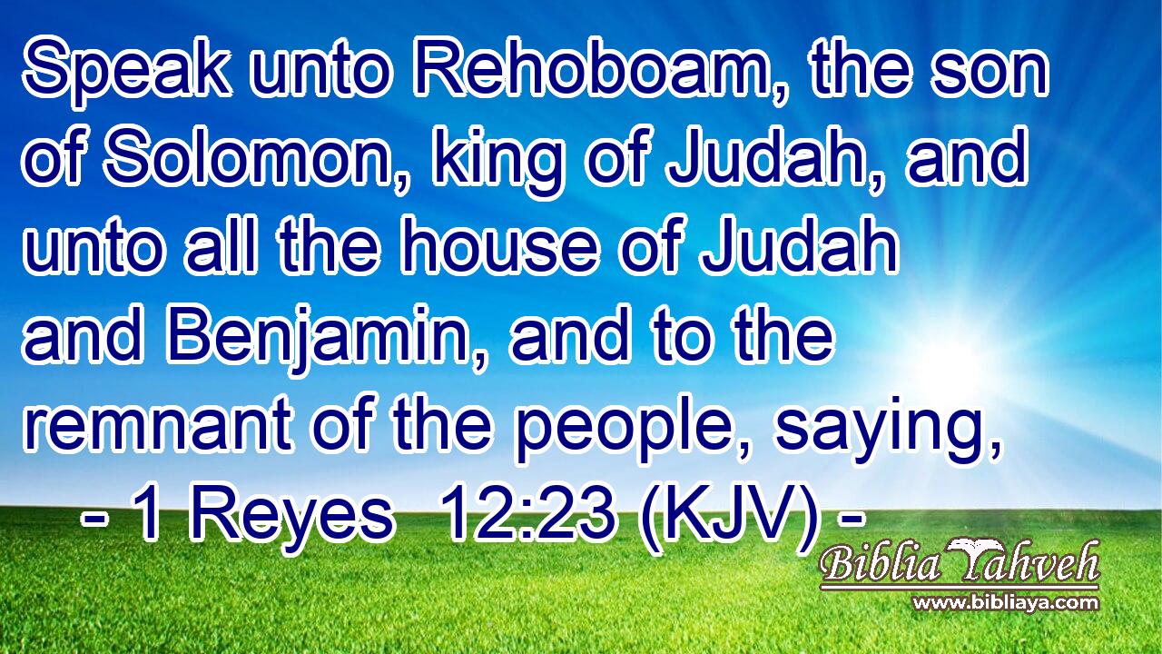 Speak unto Rehoboam, the son of Solomon, king of Judah, and unto all the house of Judah and Benjamin, and to the remnant of the people, saying,