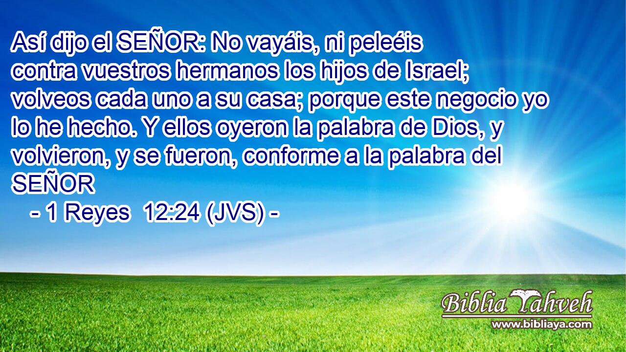Así dijo el SEÑOR: No vayáis, ni peleéis contra vuestros hermanos los hijos de Israel; volveos cada uno a su casa; porque este negocio yo lo he hecho. Y ellos oyeron la palabra de Dios, y volvieron, y se fueron, conforme a la palabra del SEÑOR