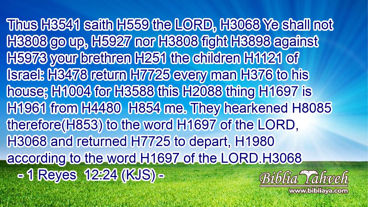 Thus H3541 saith H559 the LORD, H3068 Ye shall not H3808 go up, H5927 nor H3808 fight H3898 against H5973 your brethren H251 the children H1121 of Israel: H3478 return H7725 every man H376 to his house; H1004 for H3588 this H2088 thing H1697 is H1961 from H4480  H854 me. They hearkened H8085 therefore(H853) to the word H1697 of the LORD, H3068 and returned H7725 to depart, H1980 according to the word H1697 of the LORD.H3068