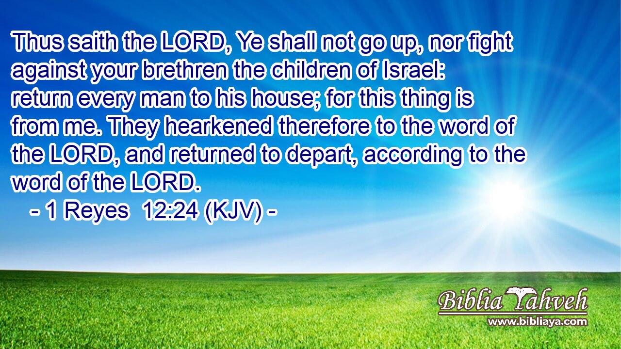 Thus saith the LORD, Ye shall not go up, nor fight against your brethren the children of Israel: return every man to his house; for this thing is from me. They hearkened therefore to the word of the LORD, and returned to depart, according to the word of the LORD.