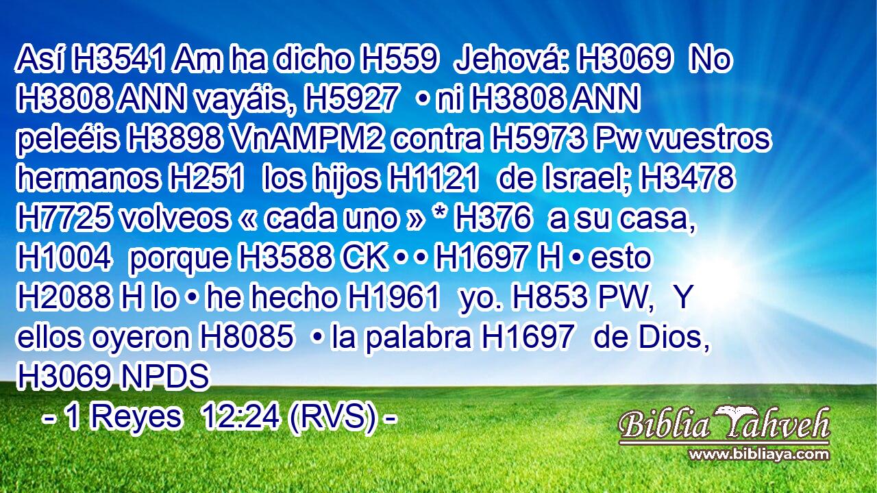 Así H3541 Am ha dicho H559  Jehová: H3069  No H3808 ANN vayáis, H5927  • ni H3808 ANN peleéis H3898 VnAMPM2 contra H5973 Pw vuestros hermanos H251  los hijos H1121  de Israel; H3478  H7725 volveos « cada uno » * H376  a su casa, H1004  porque H3588 CK • • H1697 H • esto H2088 H lo • he hecho H1961  yo. H853 PW,  Y ellos oyeron H8085  • la palabra H1697  de Dios, H3069 NPDS