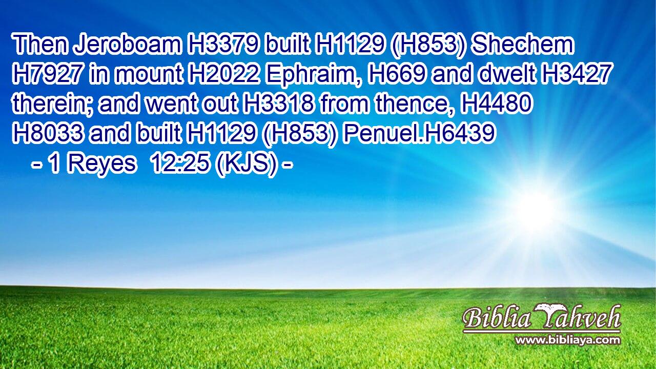 Then Jeroboam H3379 built H1129 (H853) Shechem H7927 in mount H2022 Ephraim, H669 and dwelt H3427 therein; and went out H3318 from thence, H4480  H8033 and built H1129 (H853) Penuel.H6439