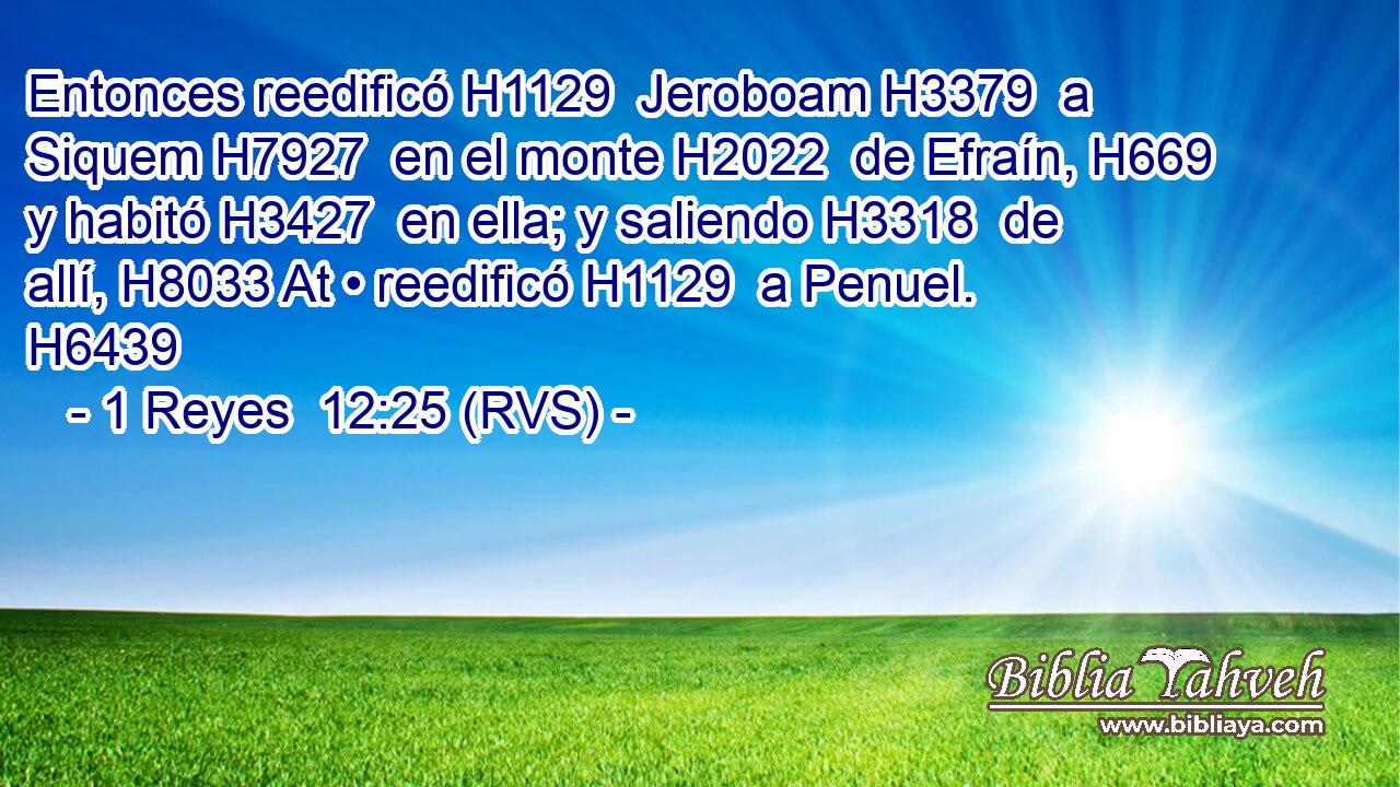 Entonces reedificó H1129  Jeroboam H3379  a Siquem H7927  en el monte H2022  de Efraín, H669  y habitó H3427  en ella; y saliendo H3318  de allí, H8033 At • reedificó H1129  a Penuel. H6439  
