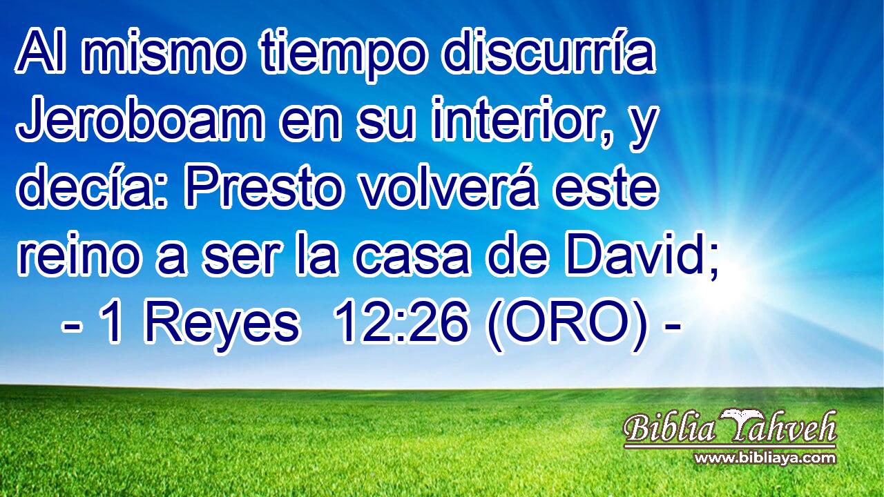  Al mismo tiempo discurría Jeroboam en su interior, y decía: Presto volverá este reino a ser la casa de David; 