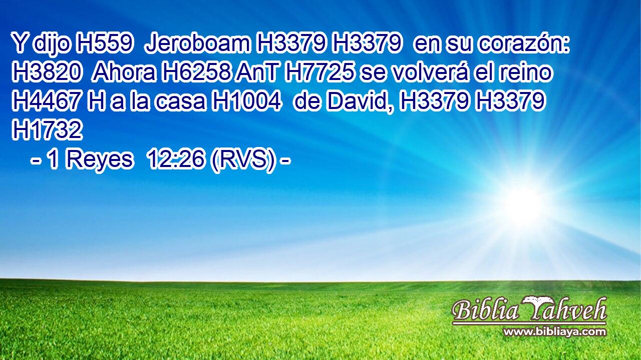 Y dijo H559  Jeroboam H3379 H3379  en su corazón: H3820  Ahora H6258 AnT H7725 se volverá el reino H4467 H a la casa H1004  de David, H3379 H3379 H1732  