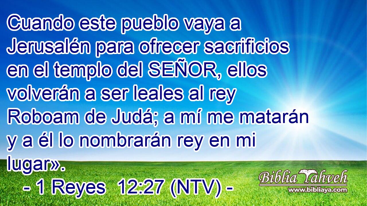 Cuando este pueblo vaya a Jerusalén para ofrecer sacrificios en el templo del SEÑOR, ellos volverán a ser leales al rey Roboam de Judá; a mí me matarán y a él lo nombrarán rey en mi lugar».