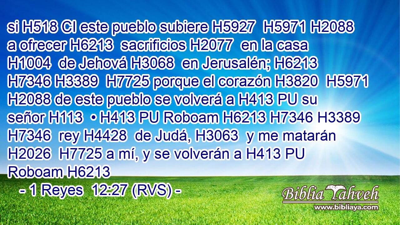 si H518 CI este pueblo subiere H5927  H5971 H2088 a ofrecer H6213  sacrificios H2077  en la casa H1004  de Jehová H3068  en Jerusalén; H6213 H7346 H3389  H7725 porque el corazón H3820  H5971 H2088 de este pueblo se volverá a H413 PU su señor H113  • H413 PU Roboam H6213 H7346 H3389 H7346  rey H4428  de Judá, H3063  y me matarán H2026  H7725 a mí, y se volverán a H413 PU Roboam H6213
