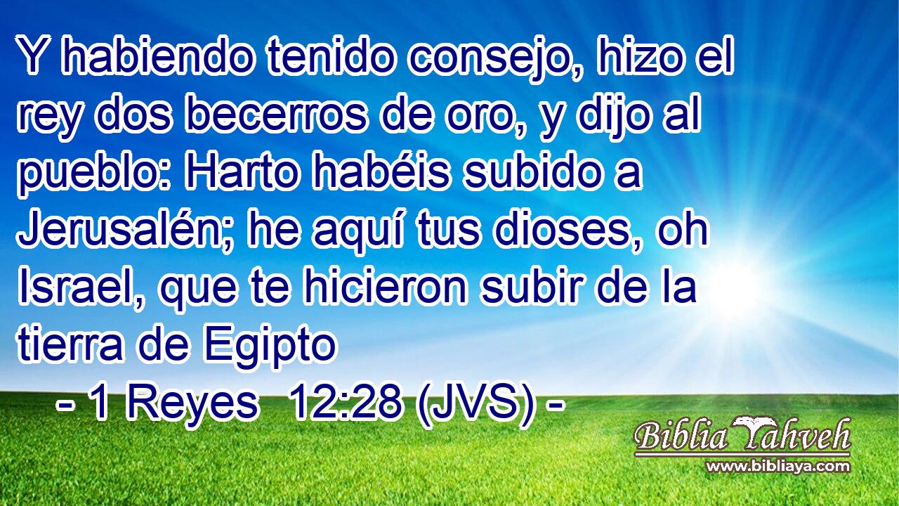 Y habiendo tenido consejo, hizo el rey dos becerros de oro, y dijo al pueblo: Harto habéis subido a Jerusalén; he aquí tus dioses, oh Israel, que te hicieron subir de la tierra de Egipto