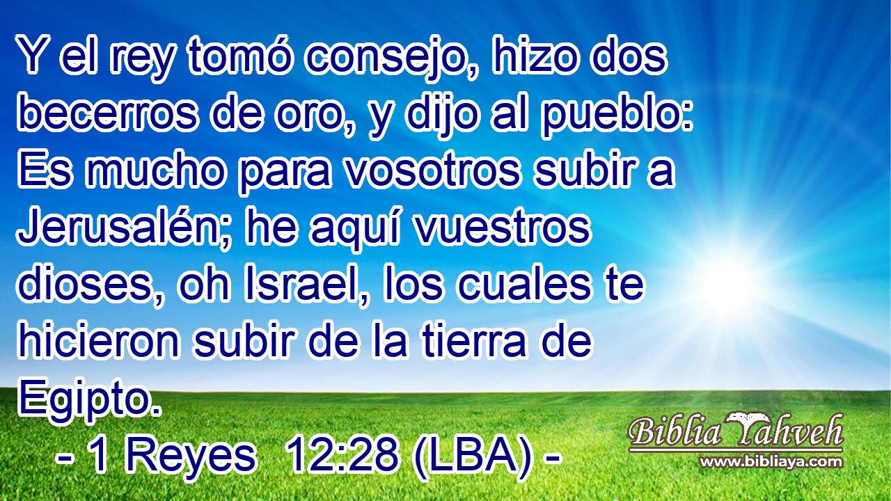 Y el rey tomó consejo, hizo dos becerros de oro, y dijo al pueblo: Es mucho para vosotros subir a Jerusalén; he aquí vuestros dioses, oh Israel, los cuales te hicieron subir de la tierra de Egipto.
