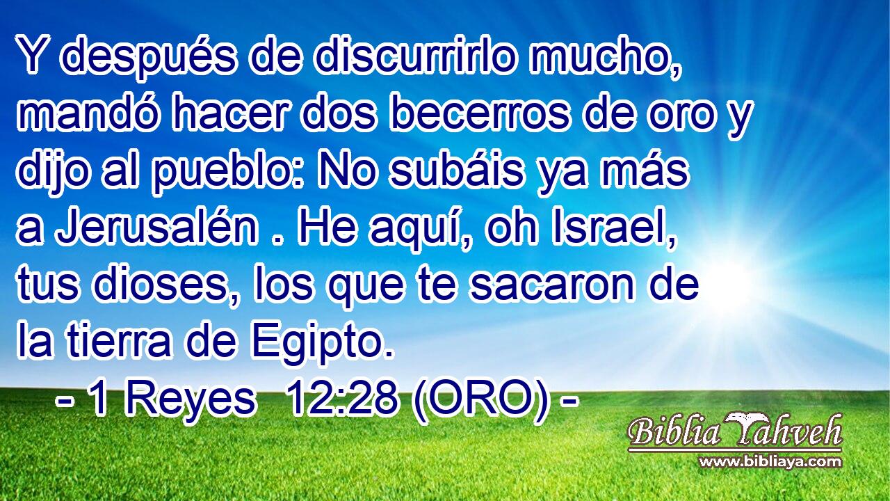  Y después de discurrirlo mucho, mandó hacer dos becerros de oro y dijo al pueblo: No subáis ya más a Jerusalén . He aquí, oh Israel, tus dioses, los que te sacaron de la tierra de Egipto. 