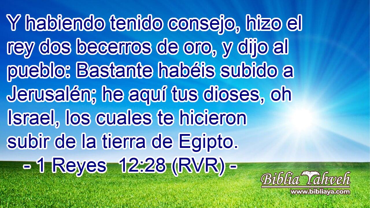 Y habiendo tenido consejo, hizo el rey dos becerros de oro, y dijo al pueblo: Bastante habéis subido a Jerusalén; he aquí tus dioses, oh Israel, los cuales te hicieron subir de la tierra de Egipto.