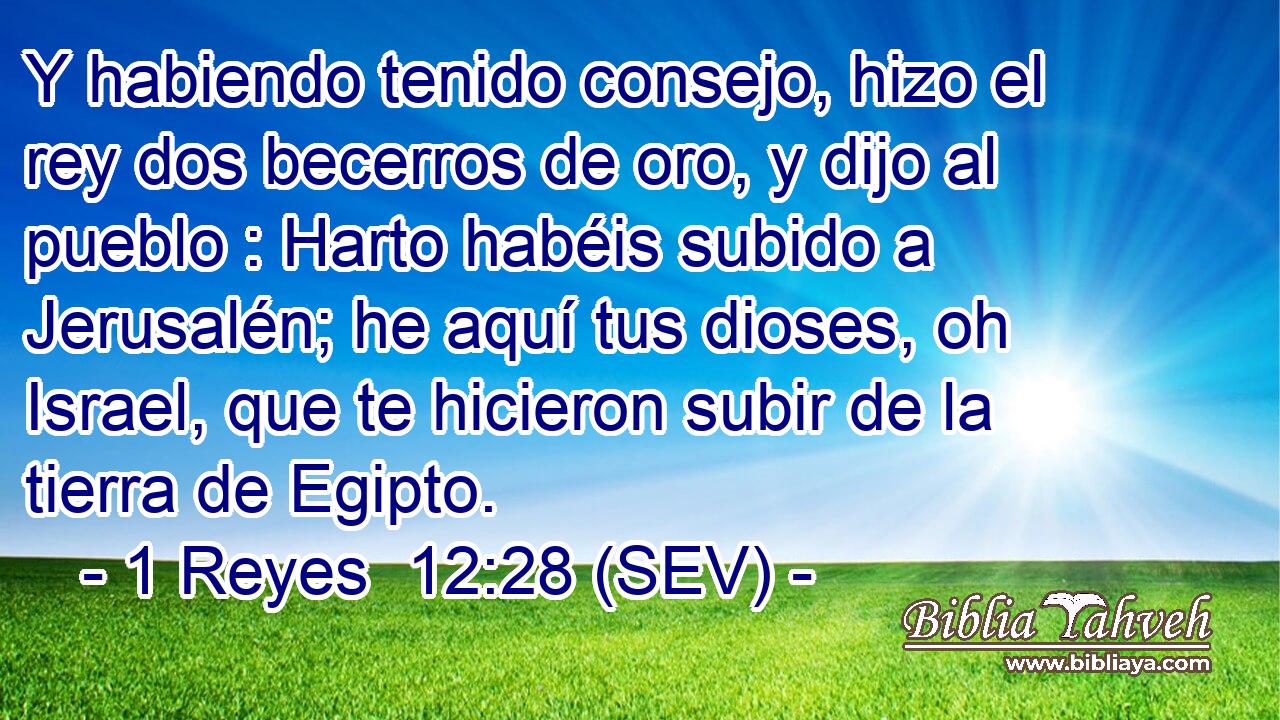 Y habiendo tenido consejo, hizo el rey dos becerros de oro, y dijo al pueblo : Harto habéis subido a Jerusalén; he aquí tus dioses, oh Israel, que te hicieron subir de la tierra de Egipto.