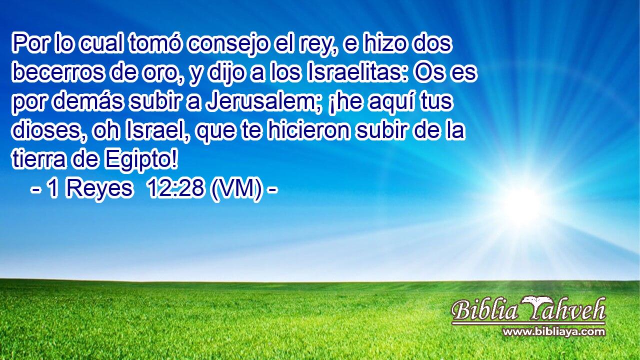  Por lo cual tomó consejo el rey, e hizo dos becerros de oro, y dijo a los Israelitas: Os es por demás subir a Jerusalem; ¡he aquí tus dioses, oh Israel, que te hicieron subir de la tierra de Egipto! 