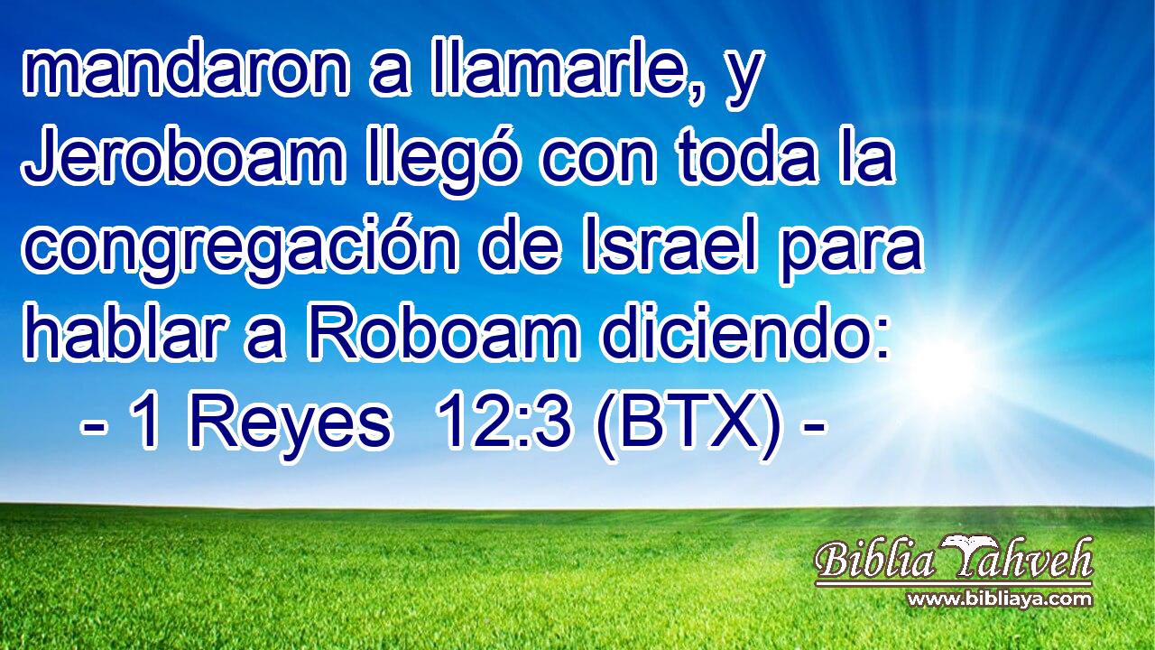 mandaron a llamarle, y Jeroboam llegó con toda la congregación de Israel para hablar a Roboam diciendo: