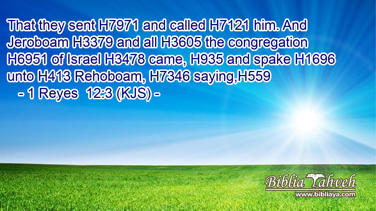 That they sent H7971 and called H7121 him. And Jeroboam H3379 and all H3605 the congregation H6951 of Israel H3478 came, H935 and spake H1696 unto H413 Rehoboam, H7346 saying,H559