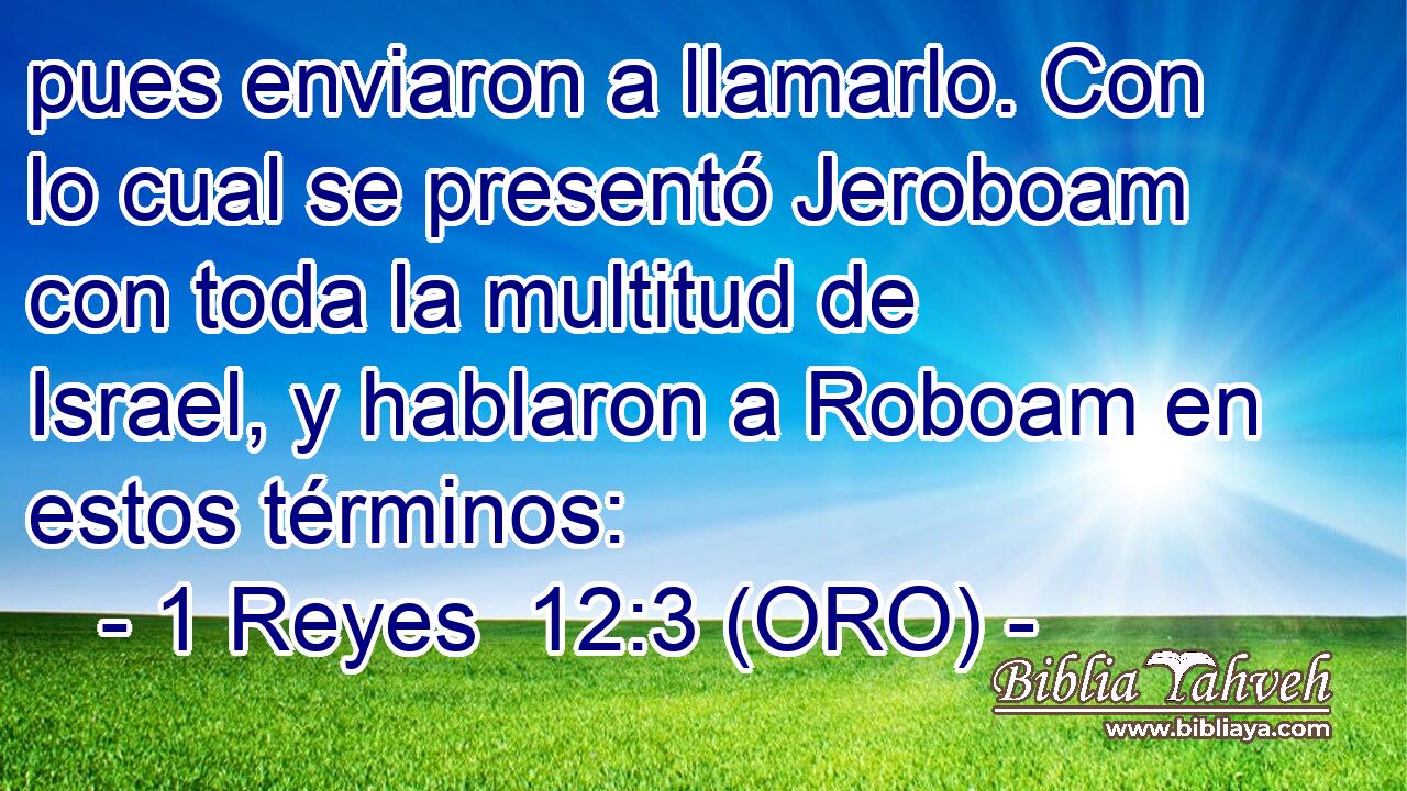  pues enviaron a llamarlo. Con lo cual se presentó Jeroboam con toda la multitud de Israel, y hablaron a Roboam en estos términos: 