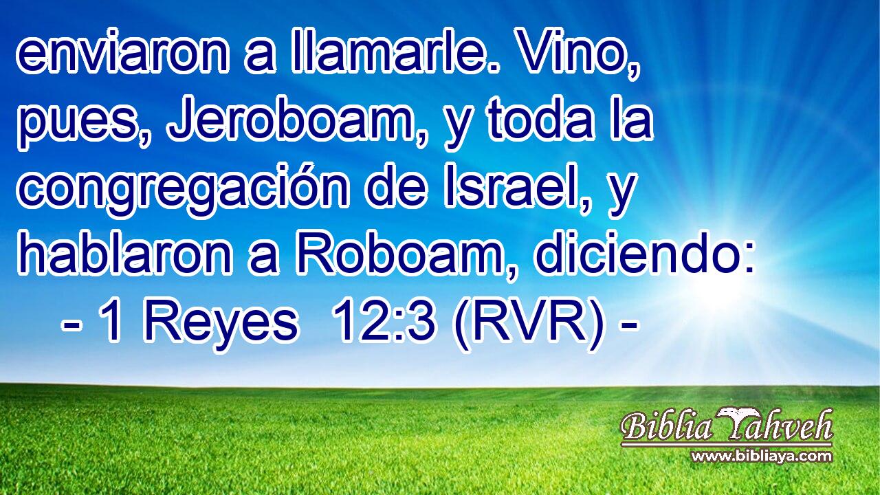 enviaron a llamarle. Vino, pues, Jeroboam, y toda la congregación de Israel, y hablaron a Roboam, diciendo: