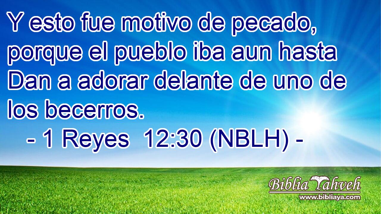  Y esto fue motivo de pecado, porque el pueblo iba aun hasta Dan a adorar delante de uno de los becerros. 