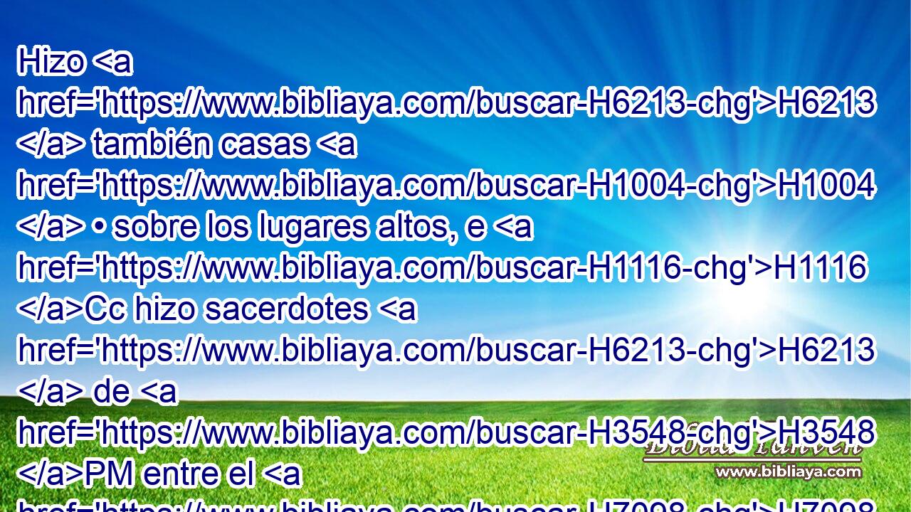 Hizo H6213  también casas H1004  • sobre los lugares altos, e H1116 Cc hizo sacerdotes H6213  de H3548 PM entre el H7098 XD pueblo, que H5971 XN no H834 ANN eran H3808  de H1961 PM los hijos de H1121 H3878 Leví. 