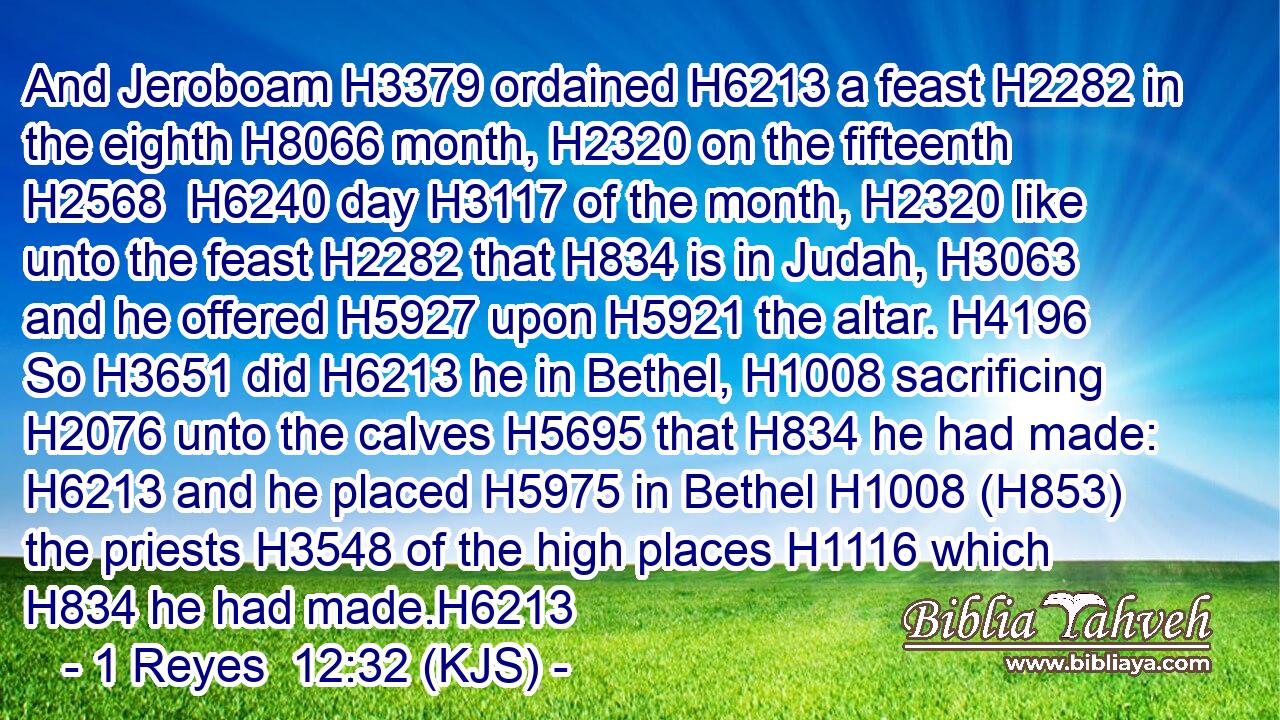 And Jeroboam H3379 ordained H6213 a feast H2282 in the eighth H8066 month, H2320 on the fifteenth H2568  H6240 day H3117 of the month, H2320 like unto the feast H2282 that H834 is in Judah, H3063 and he offered H5927 upon H5921 the altar. H4196 So H3651 did H6213 he in Bethel, H1008 sacrificing H2076 unto the calves H5695 that H834 he had made: H6213 and he placed H5975 in Bethel H1008 (H853) the priests H3548 of the high places H1116 which H834 he had made.H6213