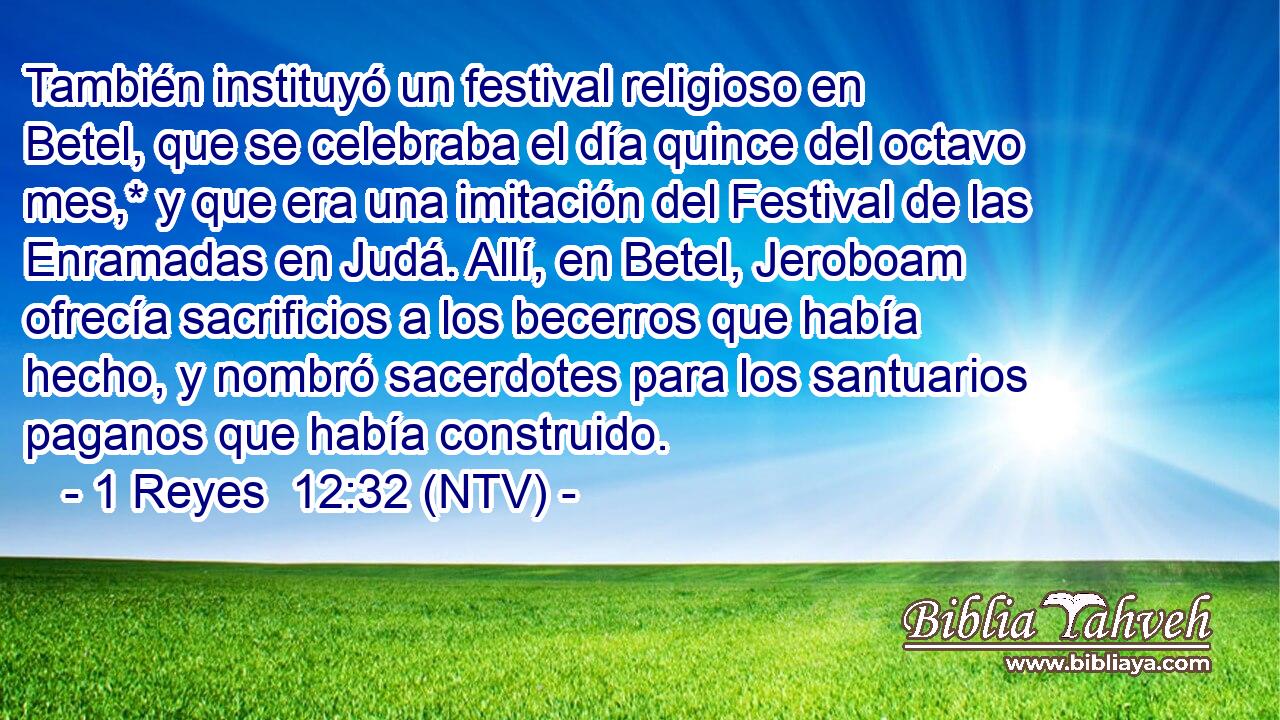 También instituyó un festival religioso en Betel, que se celebraba el día quince del octavo mes,* y que era una imitación del Festival de las Enramadas en Judá. Allí, en Betel, Jeroboam ofrecía sacrificios a los becerros que había hecho, y nombró sacerdotes para los santuarios paganos que había construido.