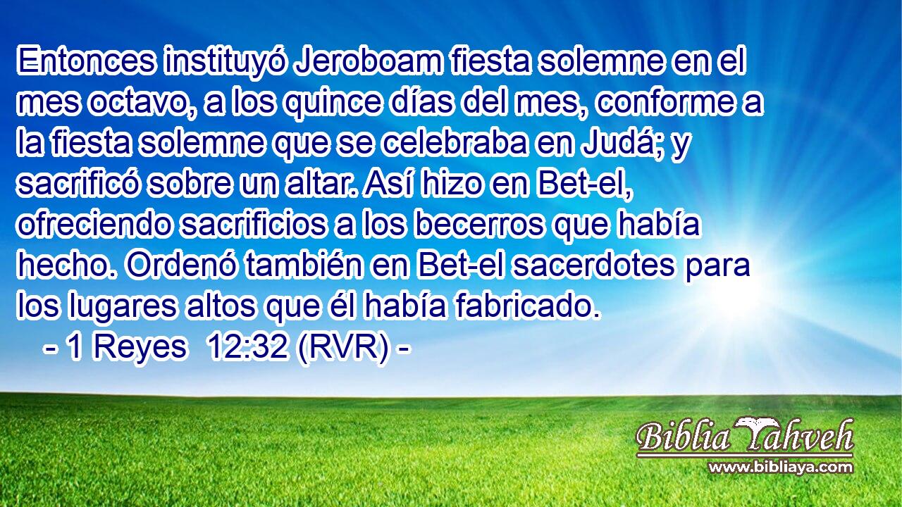 Entonces instituyó Jeroboam fiesta solemne en el mes octavo, a los quince días del mes, conforme a la fiesta solemne que se celebraba en Judá; y sacrificó sobre un altar. Así hizo en Bet-el, ofreciendo sacrificios a los becerros que había hecho. Ordenó también en Bet-el sacerdotes para los lugares altos que él había fabricado.