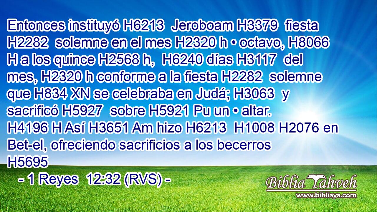 Entonces instituyó H6213  Jeroboam H3379  fiesta H2282  solemne en el mes H2320 h • octavo, H8066 H a los quince H2568 h,  H6240 días H3117  del mes, H2320 h conforme a la fiesta H2282  solemne que H834 XN se celebraba en Judá; H3063  y sacrificó H5927  sobre H5921 Pu un • altar. H4196 H Así H3651 Am hizo H6213  H1008 H2076 en Bet-el, ofreciendo sacrificios a los becerros H5695