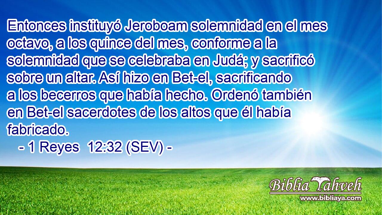 Entonces instituyó Jeroboam solemnidad en el mes octavo, a los quince del mes, conforme a la solemnidad que se celebraba en Judá; y sacrificó sobre un altar. Así hizo en Bet-el, sacrificando a los becerros que había hecho. Ordenó también en Bet-el sacerdotes de los altos que él había fabricado.