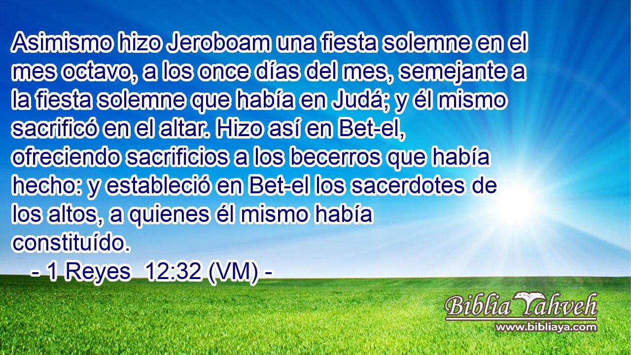  Asimismo hizo Jeroboam una fiesta solemne en el mes octavo, a los once días del mes, semejante a la fiesta solemne que había en Judá; y él mismo sacrificó en el altar. Hizo así en Bet-el, ofreciendo sacrificios a los becerros que había hecho: y estableció en Bet-el los sacerdotes de los altos, a quienes él mismo había constituído. 