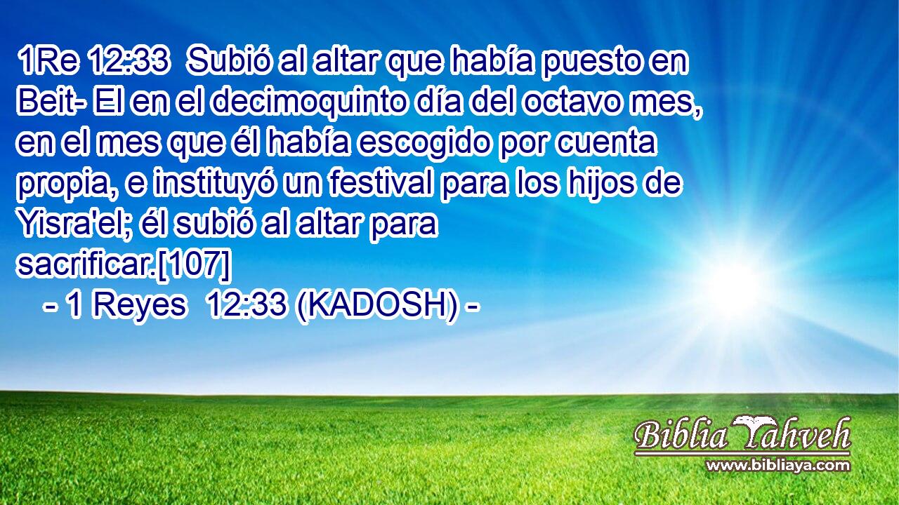  Subió al altar que había puesto en Beit- El en el decimoquinto día del octavo mes, en el mes que él había escogido por cuenta propia, e instituyó un festival para los hijos de Yisra'el; él subió al altar para sacrificar.[107] 