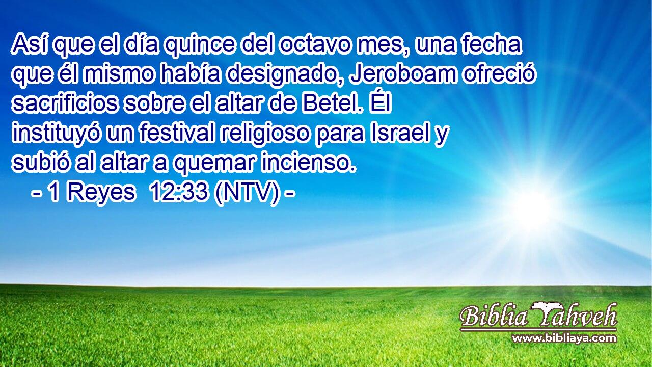 Así que el día quince del octavo mes, una fecha que él mismo había designado, Jeroboam ofreció sacrificios sobre el altar de Betel. Él instituyó un festival religioso para Israel y subió al altar a quemar incienso.