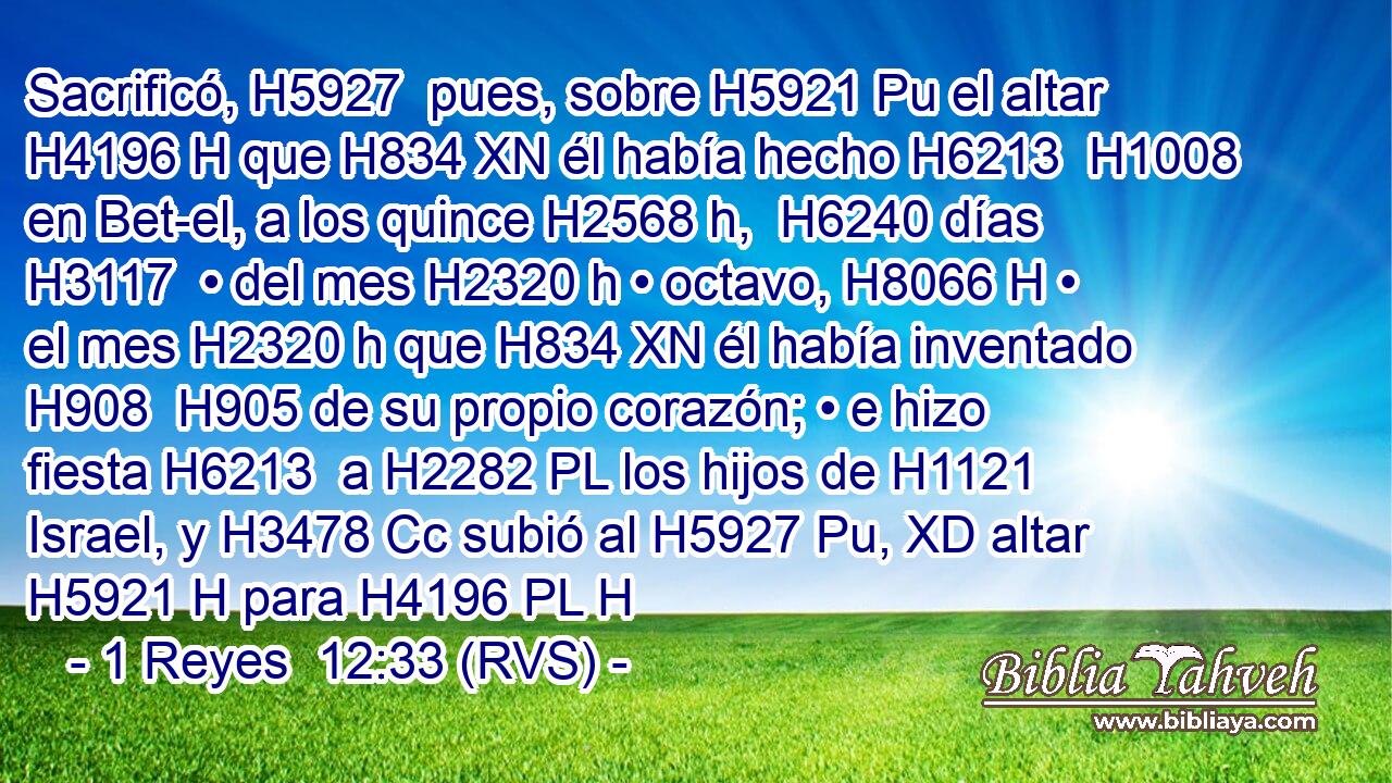 Sacrificó, H5927  pues, sobre H5921 Pu el altar H4196 H que H834 XN él había hecho H6213  H1008 en Bet-el, a los quince H2568 h,  H6240 días H3117  • del mes H2320 h • octavo, H8066 H • el mes H2320 h que H834 XN él había inventado H908  H905 de su propio corazón; • e hizo fiesta H6213  a H2282 PL los hijos de H1121 Israel, y H3478 Cc subió al H5927 Pu, XD altar H5921 H para H4196 PL H