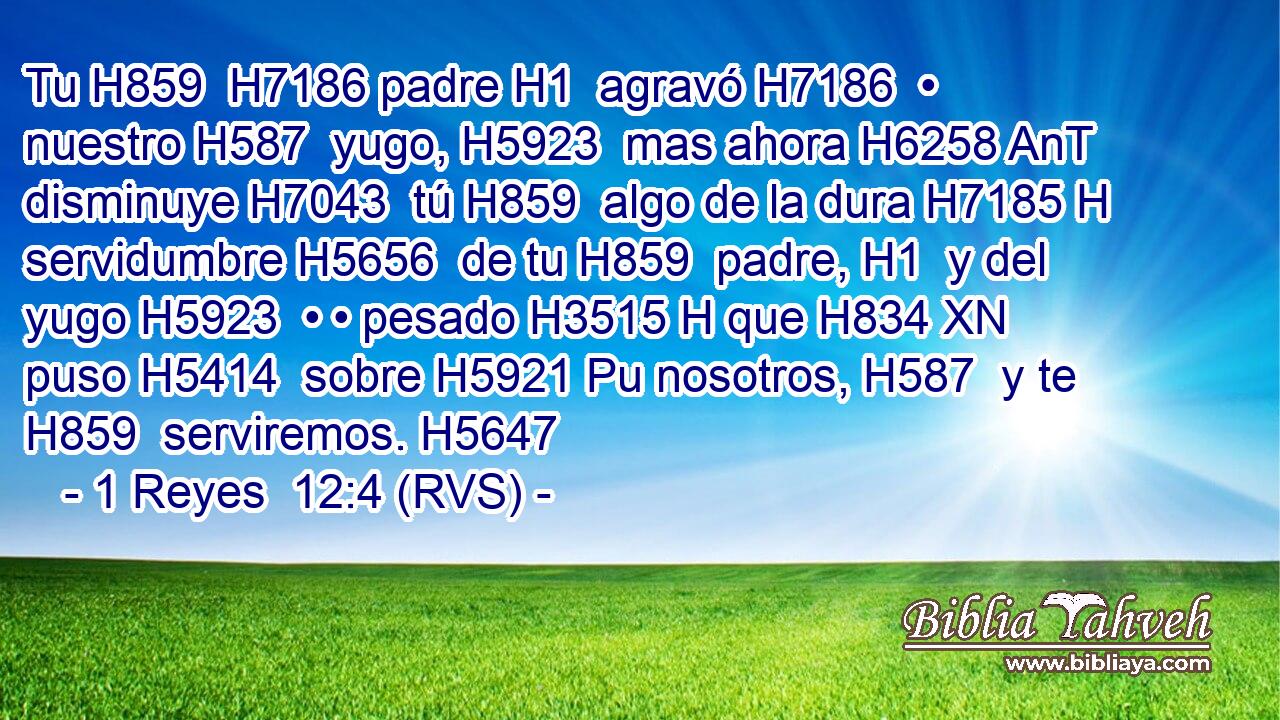 Tu H859  H7186 padre H1  agravó H7186  • nuestro H587  yugo, H5923  mas ahora H6258 AnT disminuye H7043  tú H859  algo de la dura H7185 H servidumbre H5656  de tu H859  padre, H1  y del yugo H5923  • • pesado H3515 H que H834 XN puso H5414  sobre H5921 Pu nosotros, H587  y te H859  serviremos. H5647  
