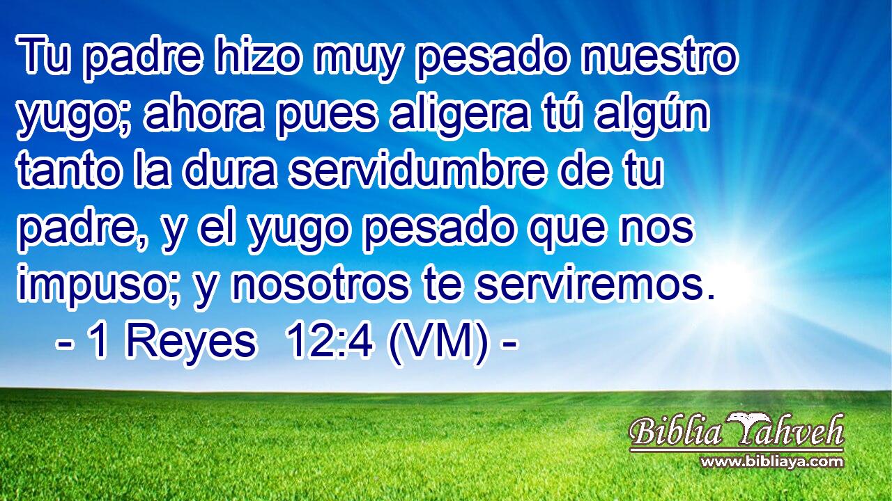  Tu padre hizo muy pesado nuestro yugo; ahora pues aligera tú algún tanto la dura servidumbre de tu padre, y el yugo pesado que nos impuso; y nosotros te serviremos. 