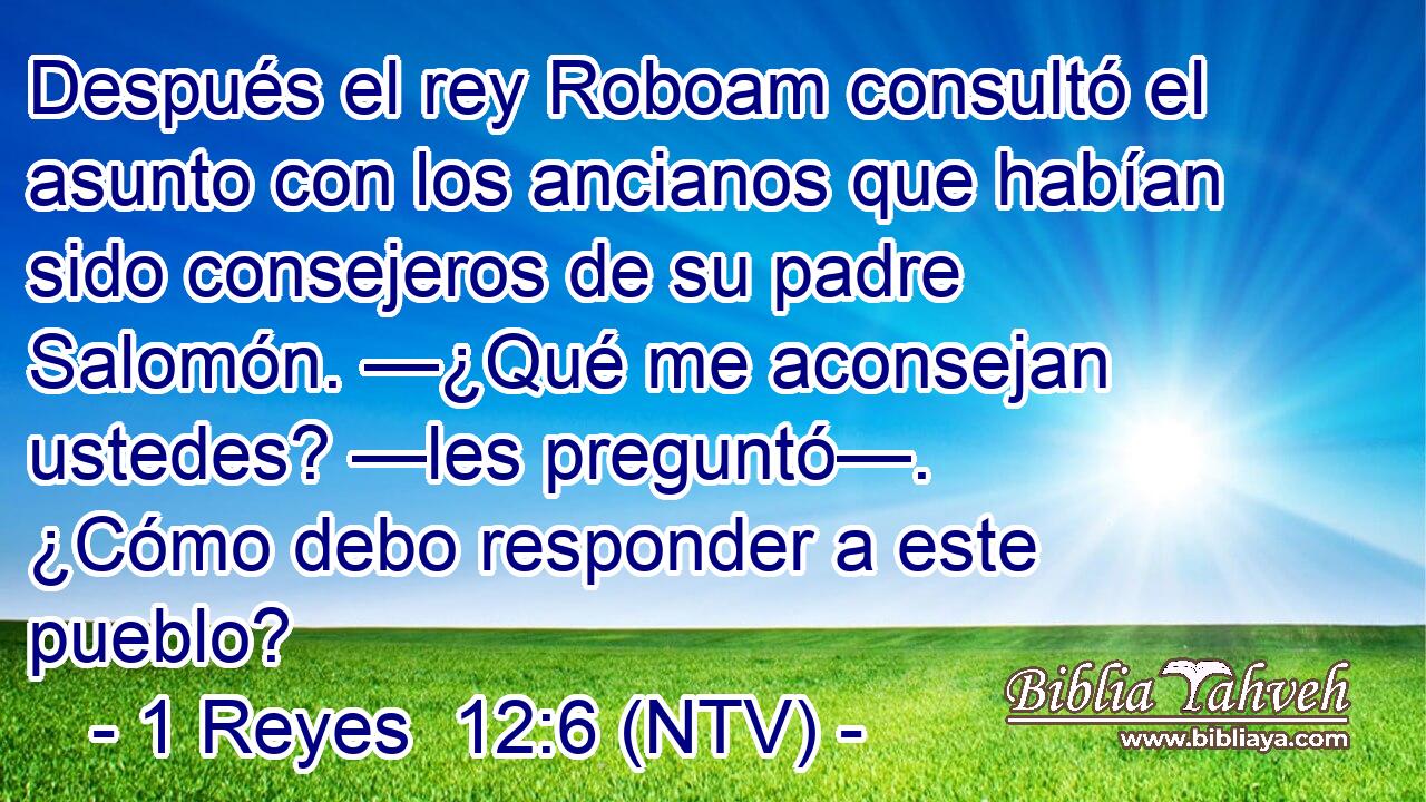 Después el rey Roboam consultó el asunto con los ancianos que habían sido consejeros de su padre Salomón. —¿Qué me aconsejan ustedes? —les preguntó—. ¿Cómo debo responder a este pueblo?
