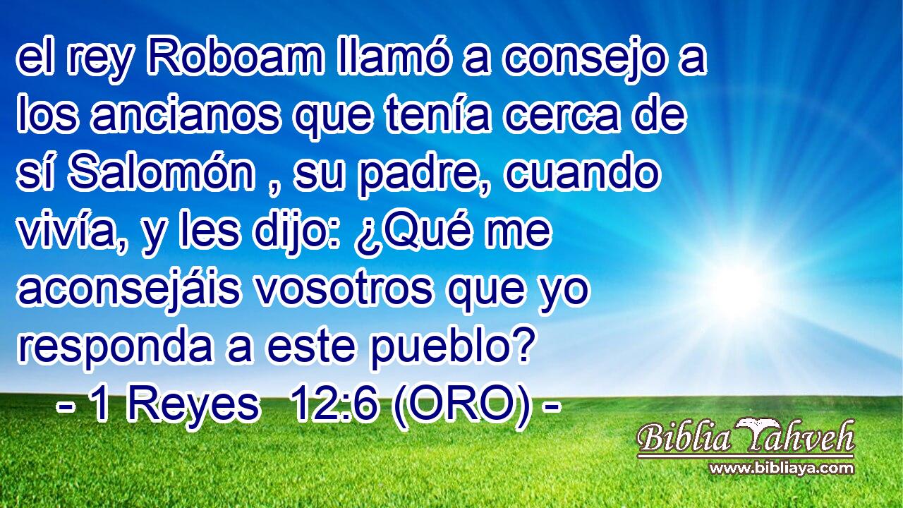 el rey Roboam llamó a consejo a los ancianos que tenía cerca de sí Salomón , su padre, cuando vivía, y les dijo: ¿Qué me aconsejáis vosotros que yo responda a este pueblo? 
