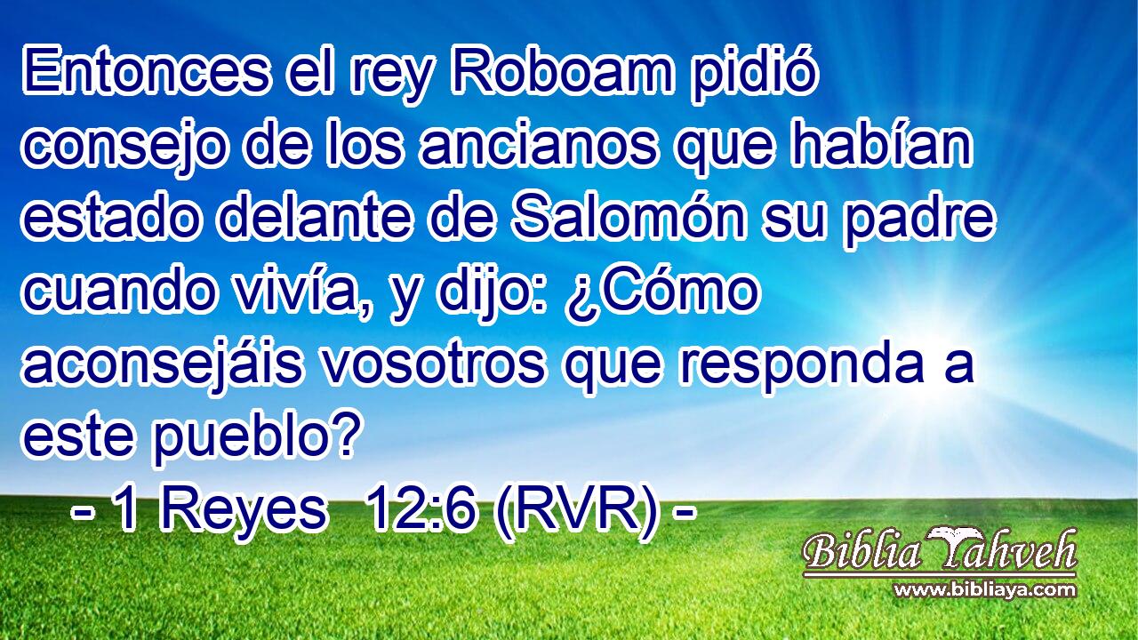 Entonces el rey Roboam pidió consejo de los ancianos que habían estado delante de Salomón su padre cuando vivía, y dijo: ¿Cómo aconsejáis vosotros que responda a este pueblo?