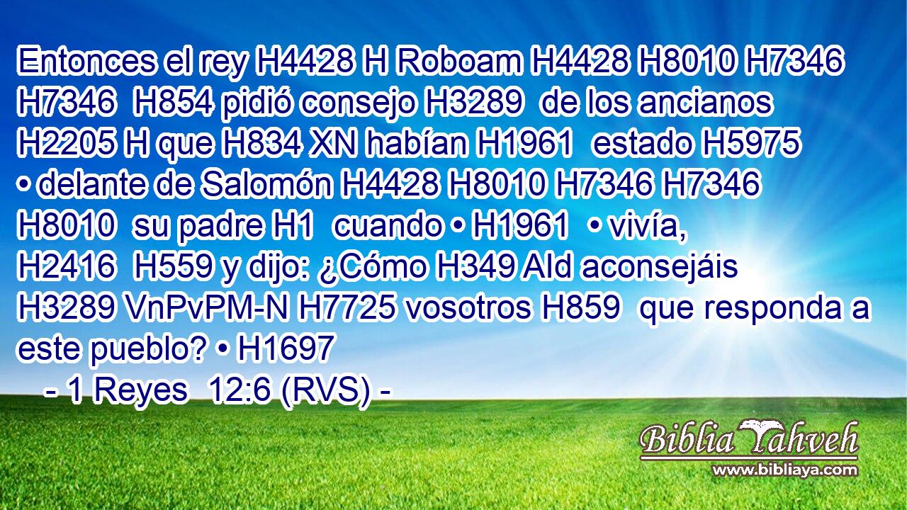 Entonces el rey H4428 H Roboam H4428 H8010 H7346 H7346  H854 pidió consejo H3289  de los ancianos H2205 H que H834 XN habían H1961  estado H5975  • delante de Salomón H4428 H8010 H7346 H7346 H8010  su padre H1  cuando • H1961  • vivía, H2416  H559 y dijo: ¿Cómo H349 AId aconsejáis H3289 VnPvPM-N H7725 vosotros H859  que responda a este pueblo? • H1697  