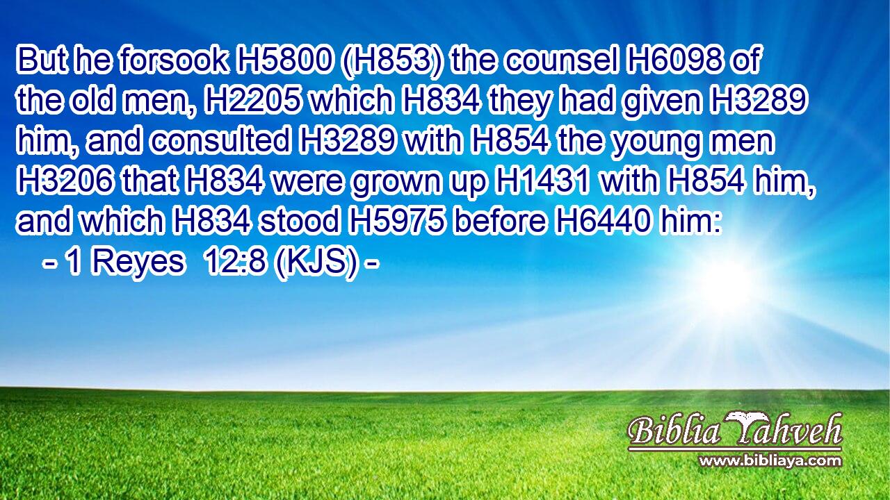 But he forsook H5800 (H853) the counsel H6098 of the old men, H2205 which H834 they had given H3289 him, and consulted H3289 with H854 the young men H3206 that H834 were grown up H1431 with H854 him, and which H834 stood H5975 before H6440 him: