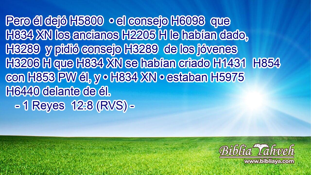 Pero él dejó H5800  • el consejo H6098  que H834 XN los ancianos H2205 H le habían dado, H3289  y pidió consejo H3289  de los jóvenes H3206 H que H834 XN se habían criado H1431  H854 con H853 PW él, y • H834 XN • estaban H5975  H6440 delante de él. 