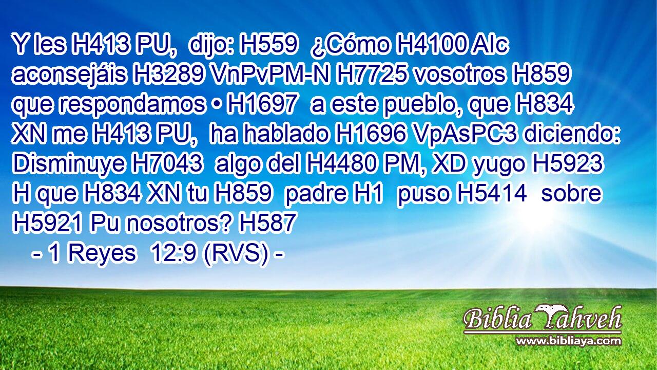 Y les H413 PU,  dijo: H559  ¿Cómo H4100 AIc aconsejáis H3289 VnPvPM-N H7725 vosotros H859  que respondamos • H1697  a este pueblo, que H834 XN me H413 PU,  ha hablado H1696 VpAsPC3 diciendo: Disminuye H7043  algo del H4480 PM, XD yugo H5923 H que H834 XN tu H859  padre H1  puso H5414  sobre H5921 Pu nosotros? H587  
