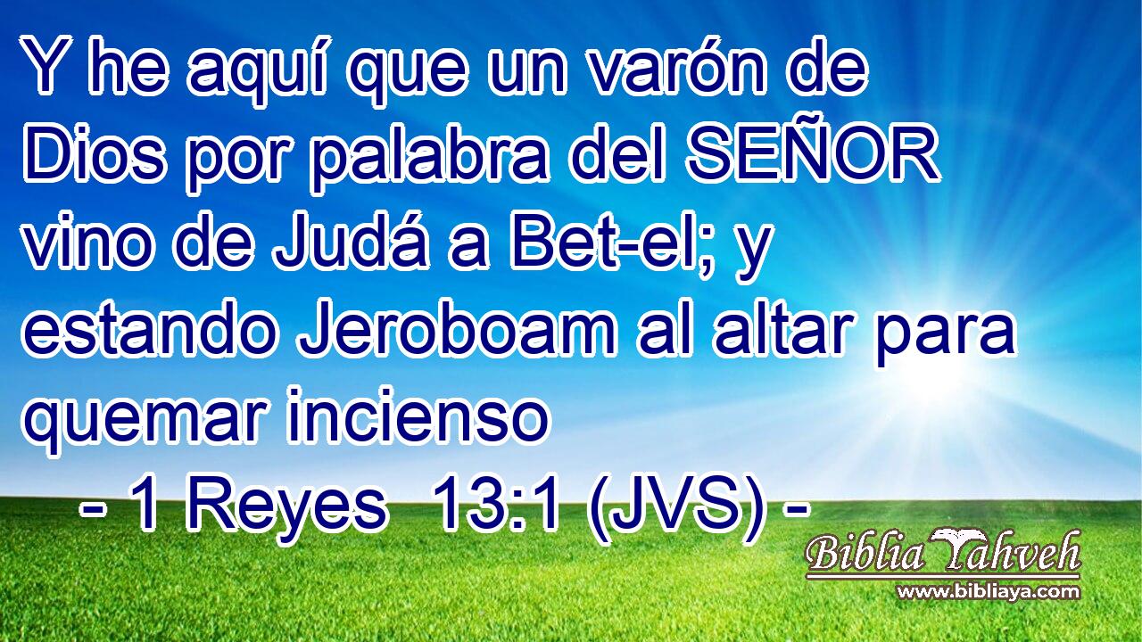 Y he aquí que un varón de Dios por palabra del SEÑOR vino de Judá a Bet-el; y estando Jeroboam al altar para quemar incienso
