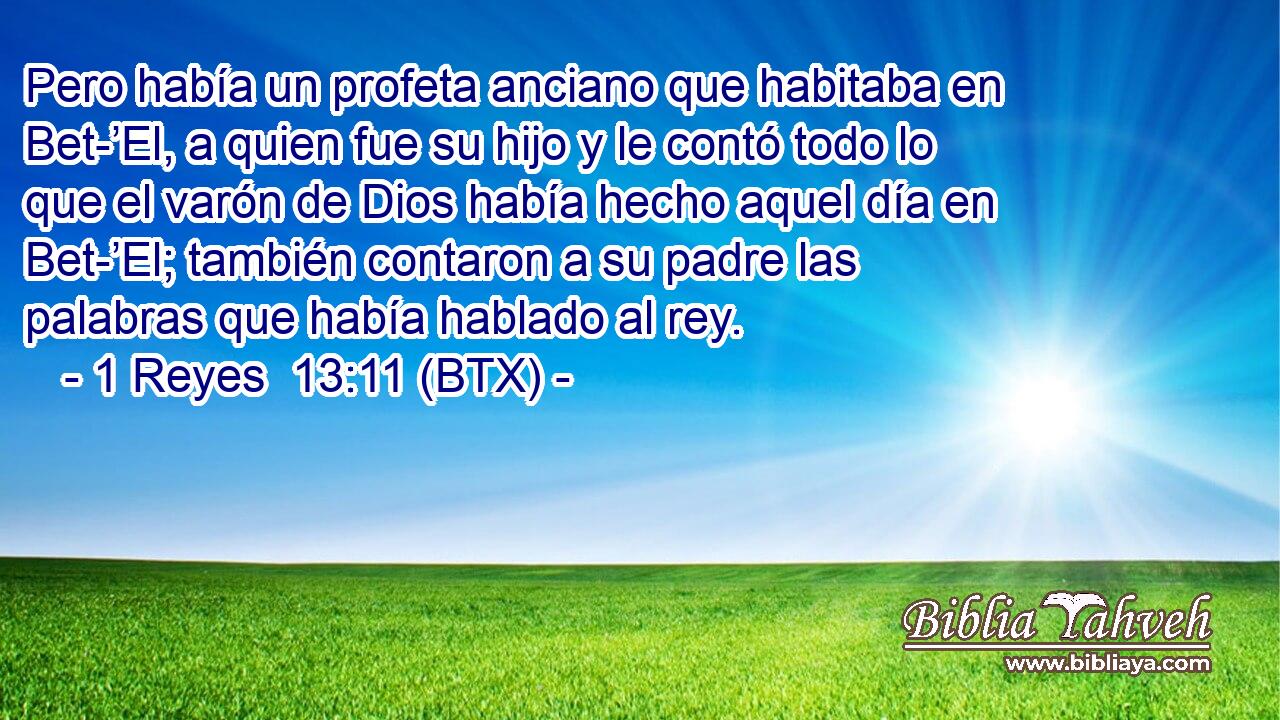 Pero había un profeta anciano que habitaba en Bet-’El, a quien fue su hijo y le contó todo lo que el varón de Dios había hecho aquel día en Bet-’El; también contaron a su padre las palabras que había hablado al rey.