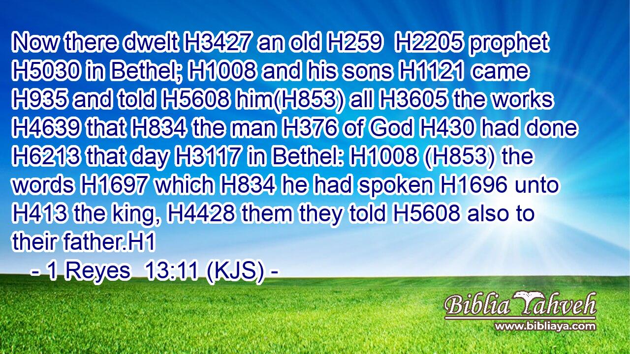 Now there dwelt H3427 an old H259  H2205 prophet H5030 in Bethel; H1008 and his sons H1121 came H935 and told H5608 him(H853) all H3605 the works H4639 that H834 the man H376 of God H430 had done H6213 that day H3117 in Bethel: H1008 (H853) the words H1697 which H834 he had spoken H1696 unto H413 the king, H4428 them they told H5608 also to their father.H1