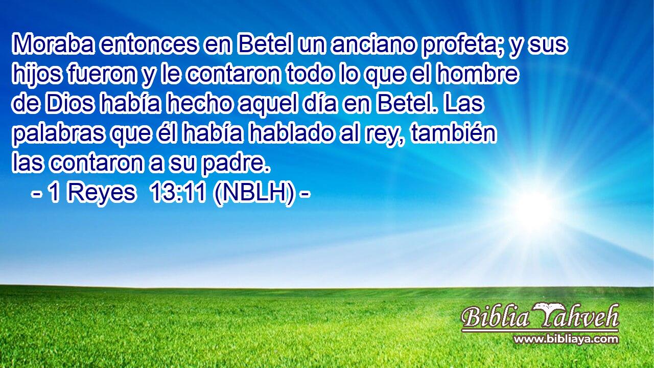  Moraba entonces en Betel un anciano profeta; y sus hijos fueron y le contaron todo lo que el hombre de Dios había hecho aquel día en Betel. Las palabras que él había hablado al rey, también las contaron a su padre. 